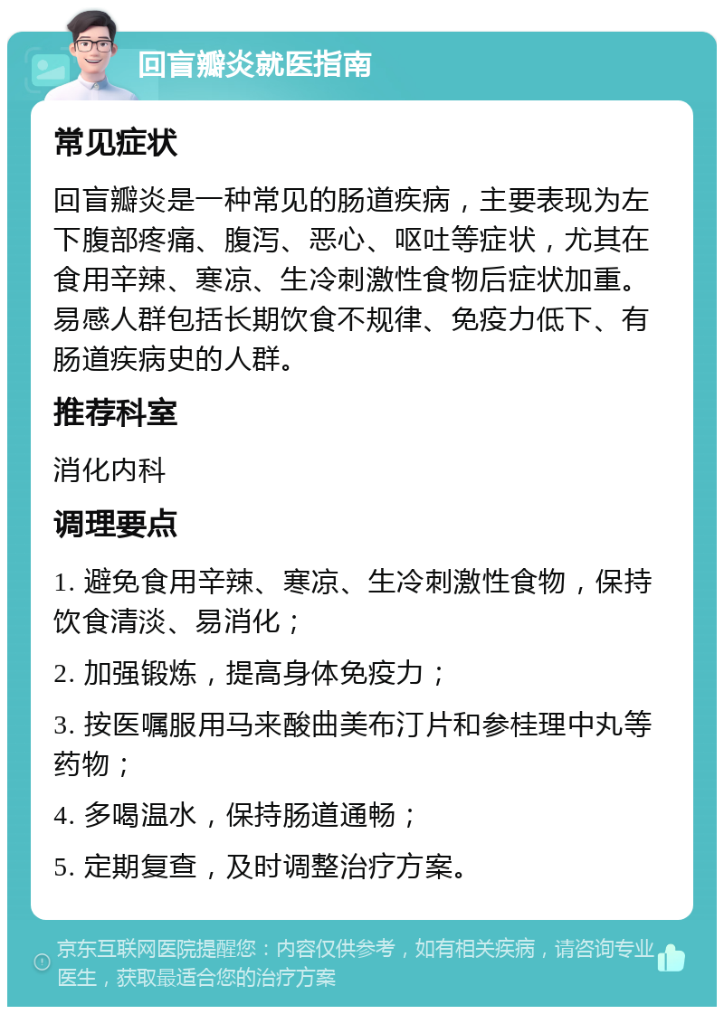 回盲瓣炎就医指南 常见症状 回盲瓣炎是一种常见的肠道疾病，主要表现为左下腹部疼痛、腹泻、恶心、呕吐等症状，尤其在食用辛辣、寒凉、生冷刺激性食物后症状加重。易感人群包括长期饮食不规律、免疫力低下、有肠道疾病史的人群。 推荐科室 消化内科 调理要点 1. 避免食用辛辣、寒凉、生冷刺激性食物，保持饮食清淡、易消化； 2. 加强锻炼，提高身体免疫力； 3. 按医嘱服用马来酸曲美布汀片和参桂理中丸等药物； 4. 多喝温水，保持肠道通畅； 5. 定期复查，及时调整治疗方案。