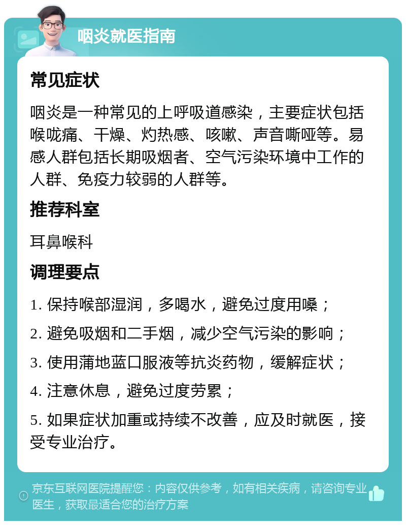 咽炎就医指南 常见症状 咽炎是一种常见的上呼吸道感染，主要症状包括喉咙痛、干燥、灼热感、咳嗽、声音嘶哑等。易感人群包括长期吸烟者、空气污染环境中工作的人群、免疫力较弱的人群等。 推荐科室 耳鼻喉科 调理要点 1. 保持喉部湿润，多喝水，避免过度用嗓； 2. 避免吸烟和二手烟，减少空气污染的影响； 3. 使用蒲地蓝口服液等抗炎药物，缓解症状； 4. 注意休息，避免过度劳累； 5. 如果症状加重或持续不改善，应及时就医，接受专业治疗。