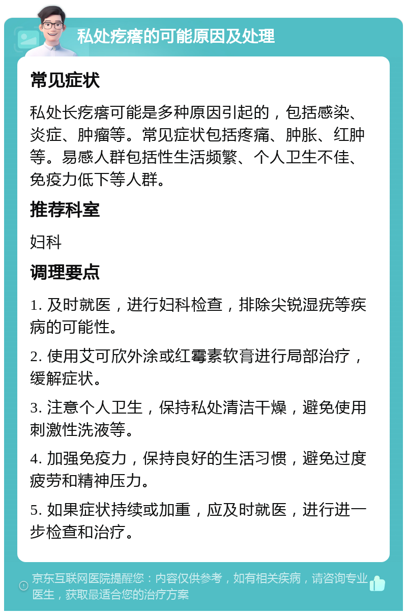 私处疙瘩的可能原因及处理 常见症状 私处长疙瘩可能是多种原因引起的，包括感染、炎症、肿瘤等。常见症状包括疼痛、肿胀、红肿等。易感人群包括性生活频繁、个人卫生不佳、免疫力低下等人群。 推荐科室 妇科 调理要点 1. 及时就医，进行妇科检查，排除尖锐湿疣等疾病的可能性。 2. 使用艾可欣外涂或红霉素软膏进行局部治疗，缓解症状。 3. 注意个人卫生，保持私处清洁干燥，避免使用刺激性洗液等。 4. 加强免疫力，保持良好的生活习惯，避免过度疲劳和精神压力。 5. 如果症状持续或加重，应及时就医，进行进一步检查和治疗。