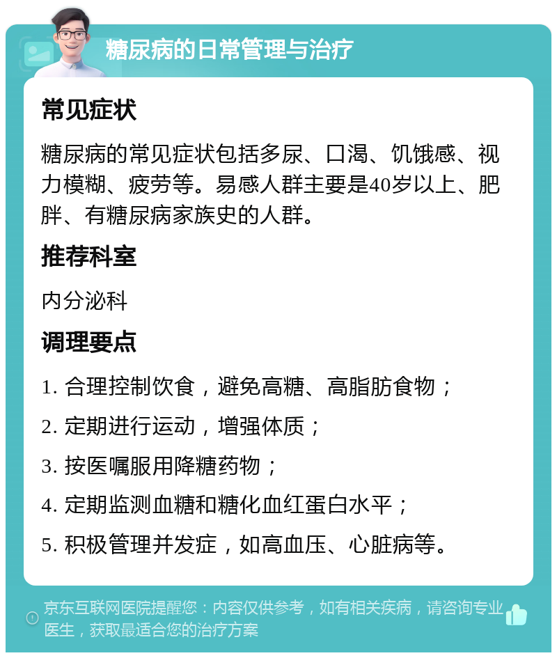 糖尿病的日常管理与治疗 常见症状 糖尿病的常见症状包括多尿、口渴、饥饿感、视力模糊、疲劳等。易感人群主要是40岁以上、肥胖、有糖尿病家族史的人群。 推荐科室 内分泌科 调理要点 1. 合理控制饮食，避免高糖、高脂肪食物； 2. 定期进行运动，增强体质； 3. 按医嘱服用降糖药物； 4. 定期监测血糖和糖化血红蛋白水平； 5. 积极管理并发症，如高血压、心脏病等。