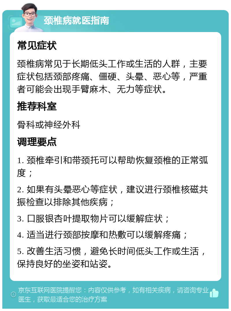 颈椎病就医指南 常见症状 颈椎病常见于长期低头工作或生活的人群，主要症状包括颈部疼痛、僵硬、头晕、恶心等，严重者可能会出现手臂麻木、无力等症状。 推荐科室 骨科或神经外科 调理要点 1. 颈椎牵引和带颈托可以帮助恢复颈椎的正常弧度； 2. 如果有头晕恶心等症状，建议进行颈椎核磁共振检查以排除其他疾病； 3. 口服银杏叶提取物片可以缓解症状； 4. 适当进行颈部按摩和热敷可以缓解疼痛； 5. 改善生活习惯，避免长时间低头工作或生活，保持良好的坐姿和站姿。