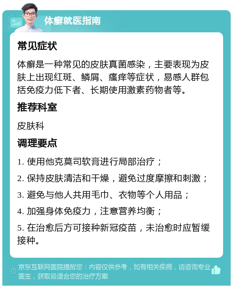 体癣就医指南 常见症状 体癣是一种常见的皮肤真菌感染，主要表现为皮肤上出现红斑、鳞屑、瘙痒等症状，易感人群包括免疫力低下者、长期使用激素药物者等。 推荐科室 皮肤科 调理要点 1. 使用他克莫司软膏进行局部治疗； 2. 保持皮肤清洁和干燥，避免过度摩擦和刺激； 3. 避免与他人共用毛巾、衣物等个人用品； 4. 加强身体免疫力，注意营养均衡； 5. 在治愈后方可接种新冠疫苗，未治愈时应暂缓接种。