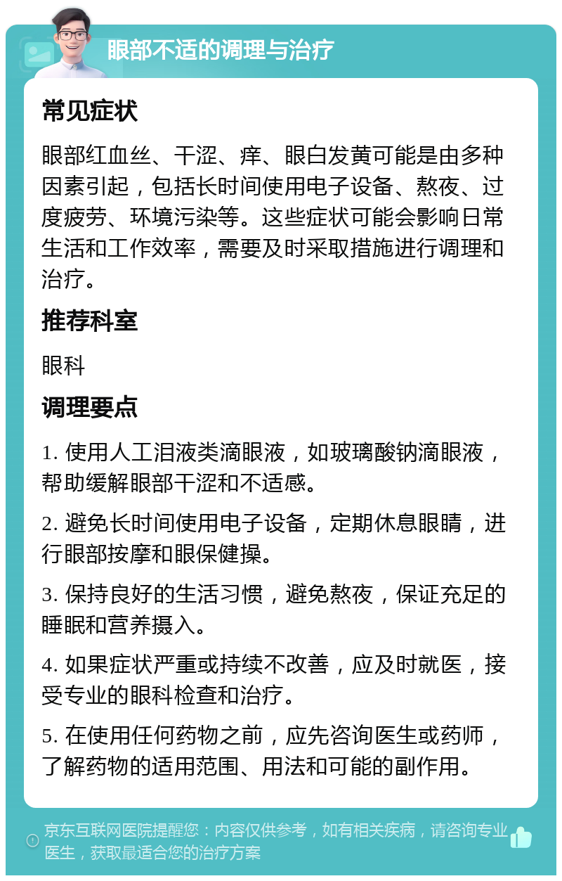 眼部不适的调理与治疗 常见症状 眼部红血丝、干涩、痒、眼白发黄可能是由多种因素引起，包括长时间使用电子设备、熬夜、过度疲劳、环境污染等。这些症状可能会影响日常生活和工作效率，需要及时采取措施进行调理和治疗。 推荐科室 眼科 调理要点 1. 使用人工泪液类滴眼液，如玻璃酸钠滴眼液，帮助缓解眼部干涩和不适感。 2. 避免长时间使用电子设备，定期休息眼睛，进行眼部按摩和眼保健操。 3. 保持良好的生活习惯，避免熬夜，保证充足的睡眠和营养摄入。 4. 如果症状严重或持续不改善，应及时就医，接受专业的眼科检查和治疗。 5. 在使用任何药物之前，应先咨询医生或药师，了解药物的适用范围、用法和可能的副作用。