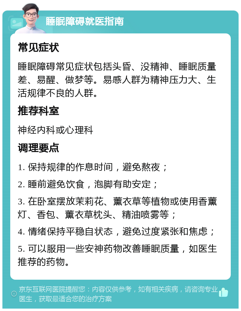 睡眠障碍就医指南 常见症状 睡眠障碍常见症状包括头昏、没精神、睡眠质量差、易醒、做梦等。易感人群为精神压力大、生活规律不良的人群。 推荐科室 神经内科或心理科 调理要点 1. 保持规律的作息时间，避免熬夜； 2. 睡前避免饮食，泡脚有助安定； 3. 在卧室摆放茉莉花、薰衣草等植物或使用香薰灯、香包、薰衣草枕头、精油喷雾等； 4. 情绪保持平稳自状态，避免过度紧张和焦虑； 5. 可以服用一些安神药物改善睡眠质量，如医生推荐的药物。