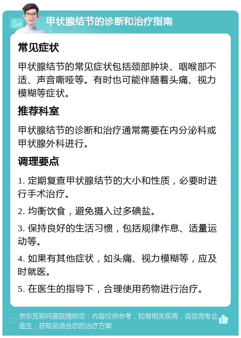 甲状腺结节的诊断和治疗指南 常见症状 甲状腺结节的常见症状包括颈部肿块、咽喉部不适、声音嘶哑等。有时也可能伴随着头痛、视力模糊等症状。 推荐科室 甲状腺结节的诊断和治疗通常需要在内分泌科或甲状腺外科进行。 调理要点 1. 定期复查甲状腺结节的大小和性质，必要时进行手术治疗。 2. 均衡饮食，避免摄入过多碘盐。 3. 保持良好的生活习惯，包括规律作息、适量运动等。 4. 如果有其他症状，如头痛、视力模糊等，应及时就医。 5. 在医生的指导下，合理使用药物进行治疗。