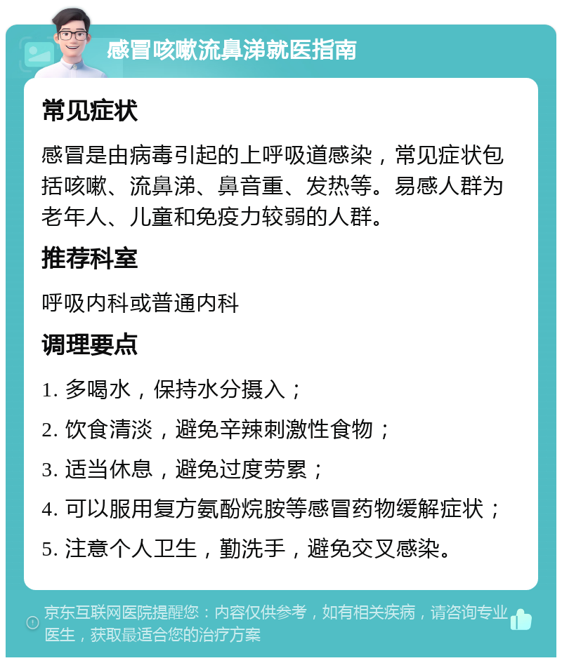 感冒咳嗽流鼻涕就医指南 常见症状 感冒是由病毒引起的上呼吸道感染，常见症状包括咳嗽、流鼻涕、鼻音重、发热等。易感人群为老年人、儿童和免疫力较弱的人群。 推荐科室 呼吸内科或普通内科 调理要点 1. 多喝水，保持水分摄入； 2. 饮食清淡，避免辛辣刺激性食物； 3. 适当休息，避免过度劳累； 4. 可以服用复方氨酚烷胺等感冒药物缓解症状； 5. 注意个人卫生，勤洗手，避免交叉感染。