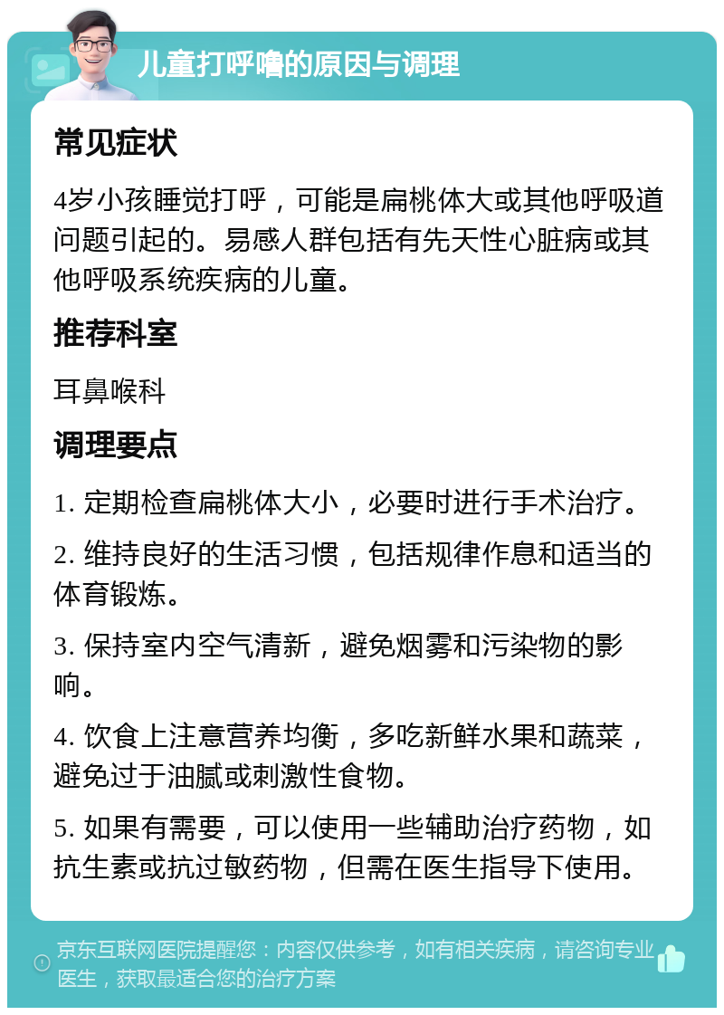 儿童打呼噜的原因与调理 常见症状 4岁小孩睡觉打呼，可能是扁桃体大或其他呼吸道问题引起的。易感人群包括有先天性心脏病或其他呼吸系统疾病的儿童。 推荐科室 耳鼻喉科 调理要点 1. 定期检查扁桃体大小，必要时进行手术治疗。 2. 维持良好的生活习惯，包括规律作息和适当的体育锻炼。 3. 保持室内空气清新，避免烟雾和污染物的影响。 4. 饮食上注意营养均衡，多吃新鲜水果和蔬菜，避免过于油腻或刺激性食物。 5. 如果有需要，可以使用一些辅助治疗药物，如抗生素或抗过敏药物，但需在医生指导下使用。