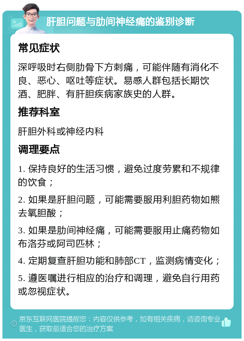 肝胆问题与肋间神经痛的鉴别诊断 常见症状 深呼吸时右侧肋骨下方刺痛，可能伴随有消化不良、恶心、呕吐等症状。易感人群包括长期饮酒、肥胖、有肝胆疾病家族史的人群。 推荐科室 肝胆外科或神经内科 调理要点 1. 保持良好的生活习惯，避免过度劳累和不规律的饮食； 2. 如果是肝胆问题，可能需要服用利胆药物如熊去氧胆酸； 3. 如果是肋间神经痛，可能需要服用止痛药物如布洛芬或阿司匹林； 4. 定期复查肝胆功能和肺部CT，监测病情变化； 5. 遵医嘱进行相应的治疗和调理，避免自行用药或忽视症状。