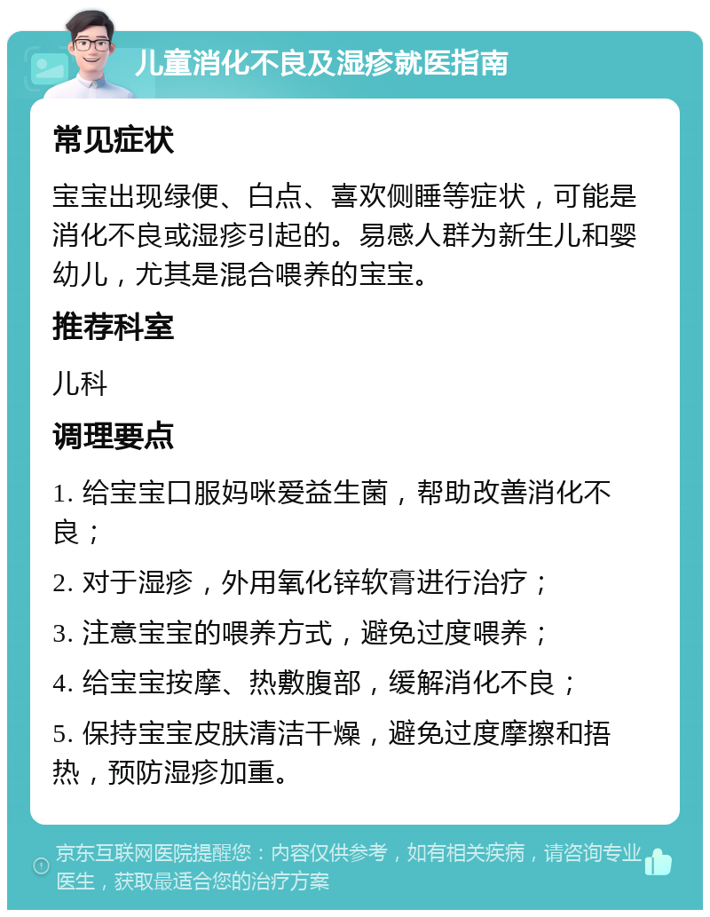 儿童消化不良及湿疹就医指南 常见症状 宝宝出现绿便、白点、喜欢侧睡等症状，可能是消化不良或湿疹引起的。易感人群为新生儿和婴幼儿，尤其是混合喂养的宝宝。 推荐科室 儿科 调理要点 1. 给宝宝口服妈咪爱益生菌，帮助改善消化不良； 2. 对于湿疹，外用氧化锌软膏进行治疗； 3. 注意宝宝的喂养方式，避免过度喂养； 4. 给宝宝按摩、热敷腹部，缓解消化不良； 5. 保持宝宝皮肤清洁干燥，避免过度摩擦和捂热，预防湿疹加重。