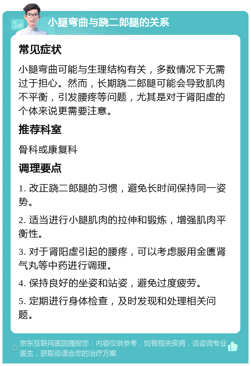 小腿弯曲与跷二郎腿的关系 常见症状 小腿弯曲可能与生理结构有关，多数情况下无需过于担心。然而，长期跷二郎腿可能会导致肌肉不平衡，引发腰疼等问题，尤其是对于肾阳虚的个体来说更需要注意。 推荐科室 骨科或康复科 调理要点 1. 改正跷二郎腿的习惯，避免长时间保持同一姿势。 2. 适当进行小腿肌肉的拉伸和锻炼，增强肌肉平衡性。 3. 对于肾阳虚引起的腰疼，可以考虑服用金匮肾气丸等中药进行调理。 4. 保持良好的坐姿和站姿，避免过度疲劳。 5. 定期进行身体检查，及时发现和处理相关问题。