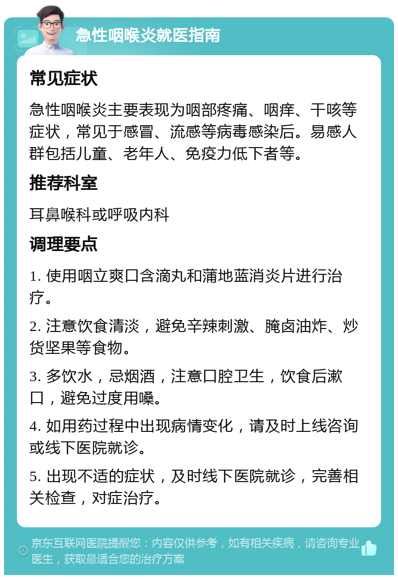 急性咽喉炎就医指南 常见症状 急性咽喉炎主要表现为咽部疼痛、咽痒、干咳等症状，常见于感冒、流感等病毒感染后。易感人群包括儿童、老年人、免疫力低下者等。 推荐科室 耳鼻喉科或呼吸内科 调理要点 1. 使用咽立爽口含滴丸和蒲地蓝消炎片进行治疗。 2. 注意饮食清淡，避免辛辣刺激、腌卤油炸、炒货坚果等食物。 3. 多饮水，忌烟酒，注意口腔卫生，饮食后漱口，避免过度用嗓。 4. 如用药过程中出现病情变化，请及时上线咨询或线下医院就诊。 5. 出现不适的症状，及时线下医院就诊，完善相关检查，对症治疗。