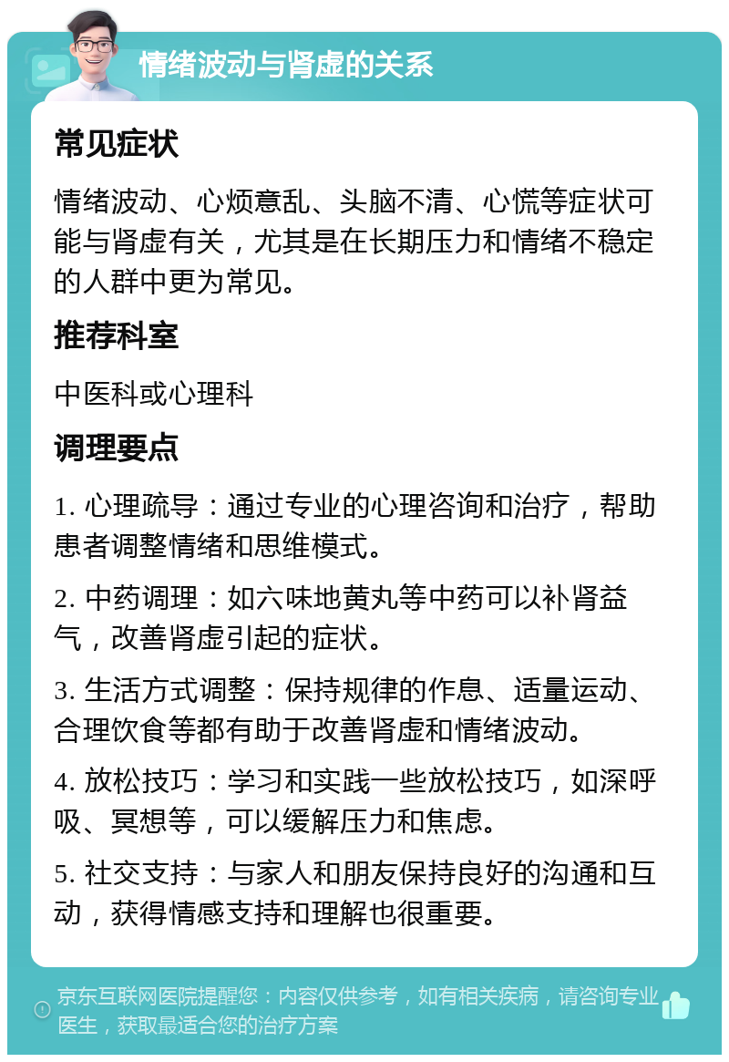 情绪波动与肾虚的关系 常见症状 情绪波动、心烦意乱、头脑不清、心慌等症状可能与肾虚有关，尤其是在长期压力和情绪不稳定的人群中更为常见。 推荐科室 中医科或心理科 调理要点 1. 心理疏导：通过专业的心理咨询和治疗，帮助患者调整情绪和思维模式。 2. 中药调理：如六味地黄丸等中药可以补肾益气，改善肾虚引起的症状。 3. 生活方式调整：保持规律的作息、适量运动、合理饮食等都有助于改善肾虚和情绪波动。 4. 放松技巧：学习和实践一些放松技巧，如深呼吸、冥想等，可以缓解压力和焦虑。 5. 社交支持：与家人和朋友保持良好的沟通和互动，获得情感支持和理解也很重要。