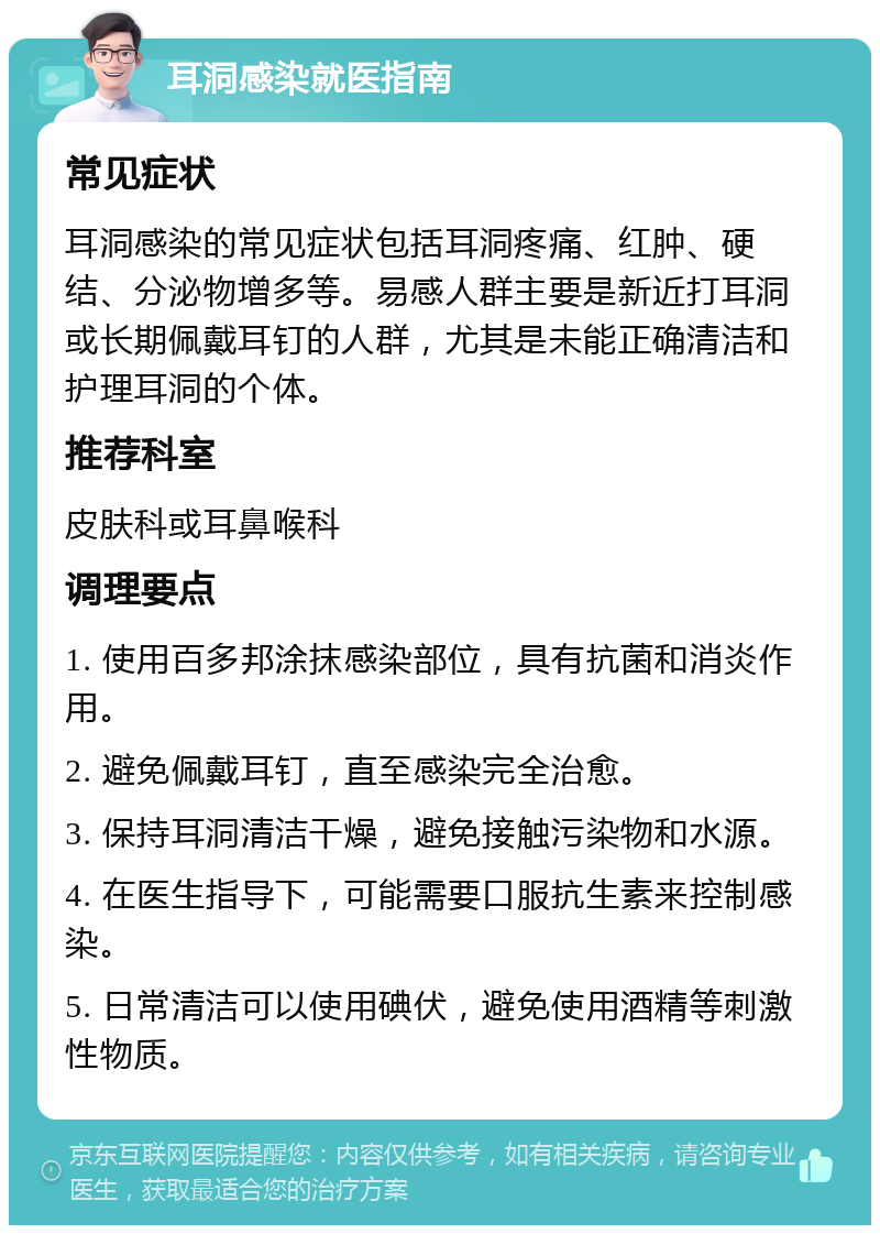 耳洞感染就医指南 常见症状 耳洞感染的常见症状包括耳洞疼痛、红肿、硬结、分泌物增多等。易感人群主要是新近打耳洞或长期佩戴耳钉的人群，尤其是未能正确清洁和护理耳洞的个体。 推荐科室 皮肤科或耳鼻喉科 调理要点 1. 使用百多邦涂抹感染部位，具有抗菌和消炎作用。 2. 避免佩戴耳钉，直至感染完全治愈。 3. 保持耳洞清洁干燥，避免接触污染物和水源。 4. 在医生指导下，可能需要口服抗生素来控制感染。 5. 日常清洁可以使用碘伏，避免使用酒精等刺激性物质。