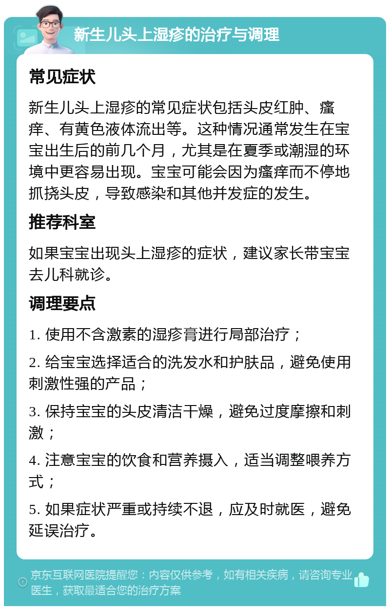 新生儿头上湿疹的治疗与调理 常见症状 新生儿头上湿疹的常见症状包括头皮红肿、瘙痒、有黄色液体流出等。这种情况通常发生在宝宝出生后的前几个月，尤其是在夏季或潮湿的环境中更容易出现。宝宝可能会因为瘙痒而不停地抓挠头皮，导致感染和其他并发症的发生。 推荐科室 如果宝宝出现头上湿疹的症状，建议家长带宝宝去儿科就诊。 调理要点 1. 使用不含激素的湿疹膏进行局部治疗； 2. 给宝宝选择适合的洗发水和护肤品，避免使用刺激性强的产品； 3. 保持宝宝的头皮清洁干燥，避免过度摩擦和刺激； 4. 注意宝宝的饮食和营养摄入，适当调整喂养方式； 5. 如果症状严重或持续不退，应及时就医，避免延误治疗。