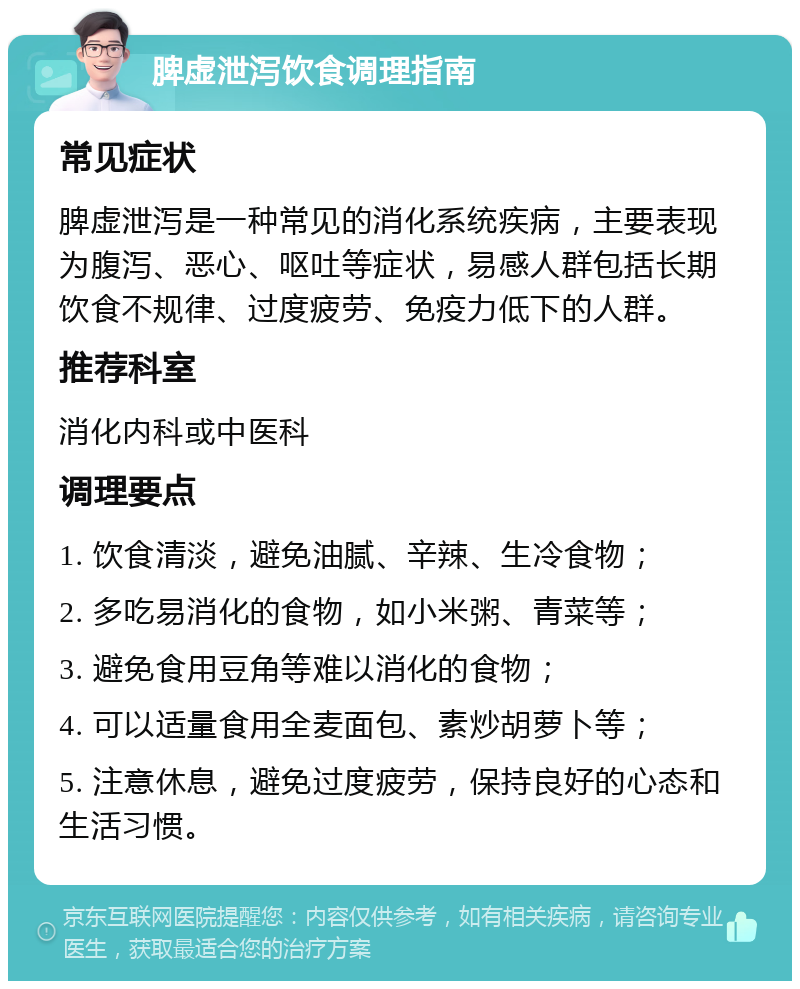 脾虚泄泻饮食调理指南 常见症状 脾虚泄泻是一种常见的消化系统疾病，主要表现为腹泻、恶心、呕吐等症状，易感人群包括长期饮食不规律、过度疲劳、免疫力低下的人群。 推荐科室 消化内科或中医科 调理要点 1. 饮食清淡，避免油腻、辛辣、生冷食物； 2. 多吃易消化的食物，如小米粥、青菜等； 3. 避免食用豆角等难以消化的食物； 4. 可以适量食用全麦面包、素炒胡萝卜等； 5. 注意休息，避免过度疲劳，保持良好的心态和生活习惯。