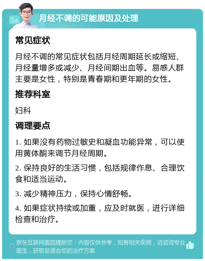 月经不调的可能原因及处理 常见症状 月经不调的常见症状包括月经周期延长或缩短、月经量增多或减少、月经间期出血等。易感人群主要是女性，特别是青春期和更年期的女性。 推荐科室 妇科 调理要点 1. 如果没有药物过敏史和凝血功能异常，可以使用黄体酮来调节月经周期。 2. 保持良好的生活习惯，包括规律作息、合理饮食和适当运动。 3. 减少精神压力，保持心情舒畅。 4. 如果症状持续或加重，应及时就医，进行详细检查和治疗。