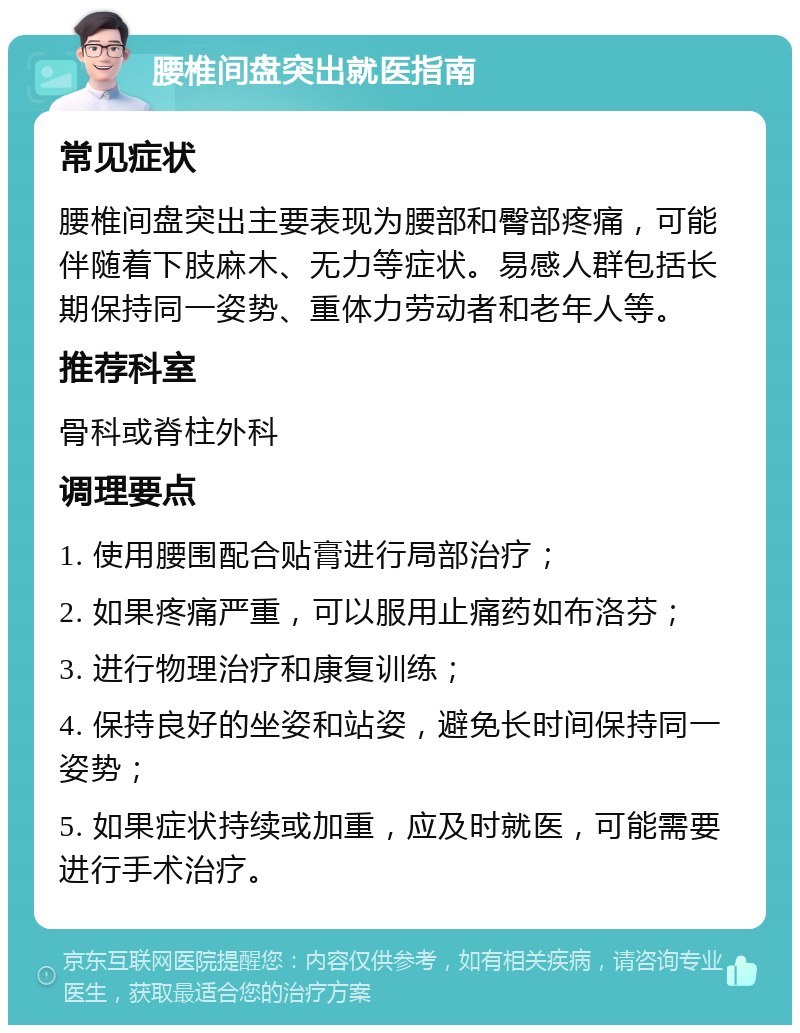 腰椎间盘突出就医指南 常见症状 腰椎间盘突出主要表现为腰部和臀部疼痛，可能伴随着下肢麻木、无力等症状。易感人群包括长期保持同一姿势、重体力劳动者和老年人等。 推荐科室 骨科或脊柱外科 调理要点 1. 使用腰围配合贴膏进行局部治疗； 2. 如果疼痛严重，可以服用止痛药如布洛芬； 3. 进行物理治疗和康复训练； 4. 保持良好的坐姿和站姿，避免长时间保持同一姿势； 5. 如果症状持续或加重，应及时就医，可能需要进行手术治疗。