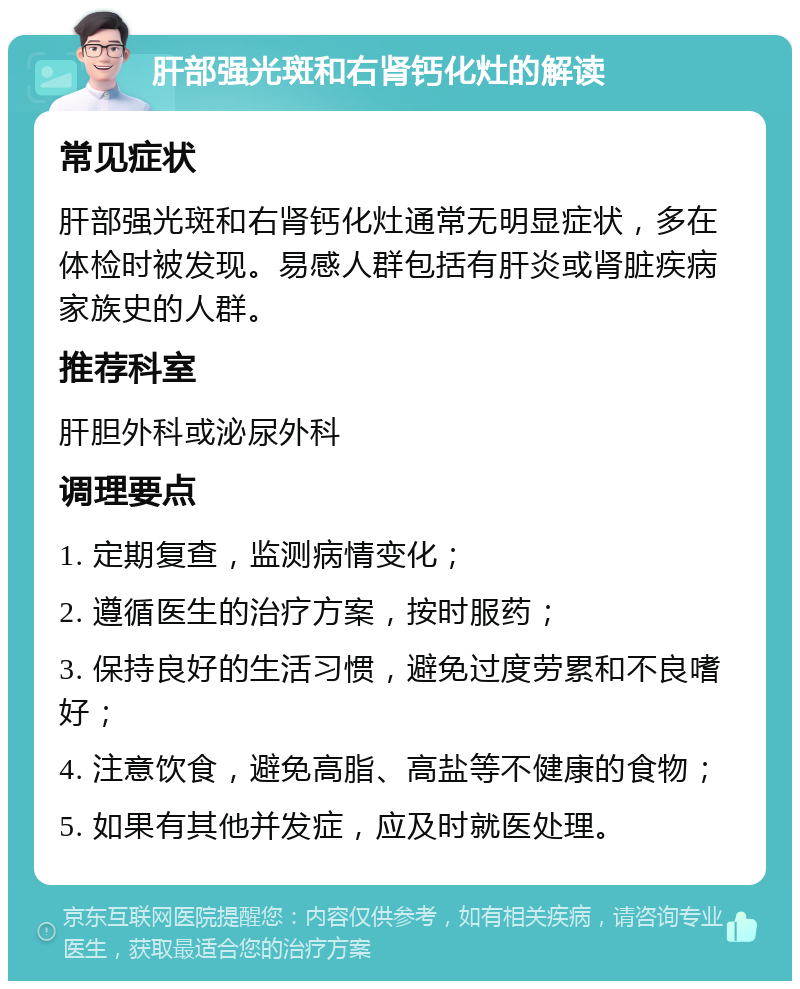 肝部强光斑和右肾钙化灶的解读 常见症状 肝部强光斑和右肾钙化灶通常无明显症状，多在体检时被发现。易感人群包括有肝炎或肾脏疾病家族史的人群。 推荐科室 肝胆外科或泌尿外科 调理要点 1. 定期复查，监测病情变化； 2. 遵循医生的治疗方案，按时服药； 3. 保持良好的生活习惯，避免过度劳累和不良嗜好； 4. 注意饮食，避免高脂、高盐等不健康的食物； 5. 如果有其他并发症，应及时就医处理。