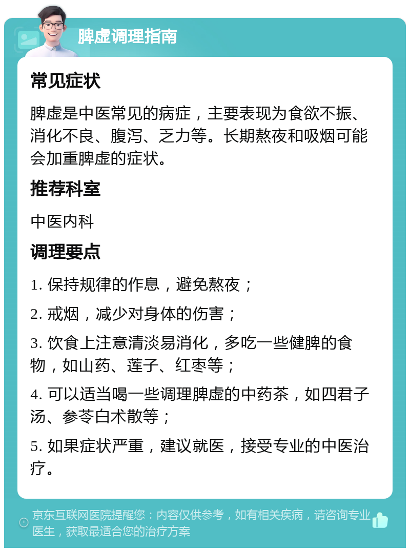 脾虚调理指南 常见症状 脾虚是中医常见的病症，主要表现为食欲不振、消化不良、腹泻、乏力等。长期熬夜和吸烟可能会加重脾虚的症状。 推荐科室 中医内科 调理要点 1. 保持规律的作息，避免熬夜； 2. 戒烟，减少对身体的伤害； 3. 饮食上注意清淡易消化，多吃一些健脾的食物，如山药、莲子、红枣等； 4. 可以适当喝一些调理脾虚的中药茶，如四君子汤、参苓白术散等； 5. 如果症状严重，建议就医，接受专业的中医治疗。