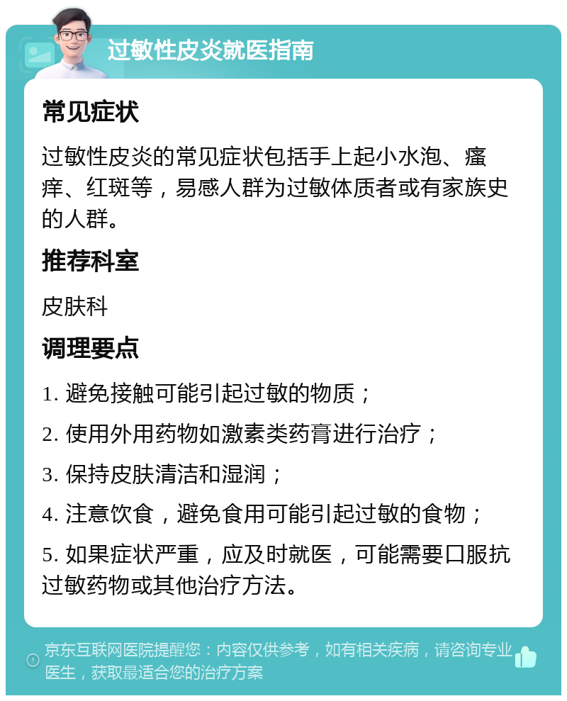 过敏性皮炎就医指南 常见症状 过敏性皮炎的常见症状包括手上起小水泡、瘙痒、红斑等，易感人群为过敏体质者或有家族史的人群。 推荐科室 皮肤科 调理要点 1. 避免接触可能引起过敏的物质； 2. 使用外用药物如激素类药膏进行治疗； 3. 保持皮肤清洁和湿润； 4. 注意饮食，避免食用可能引起过敏的食物； 5. 如果症状严重，应及时就医，可能需要口服抗过敏药物或其他治疗方法。