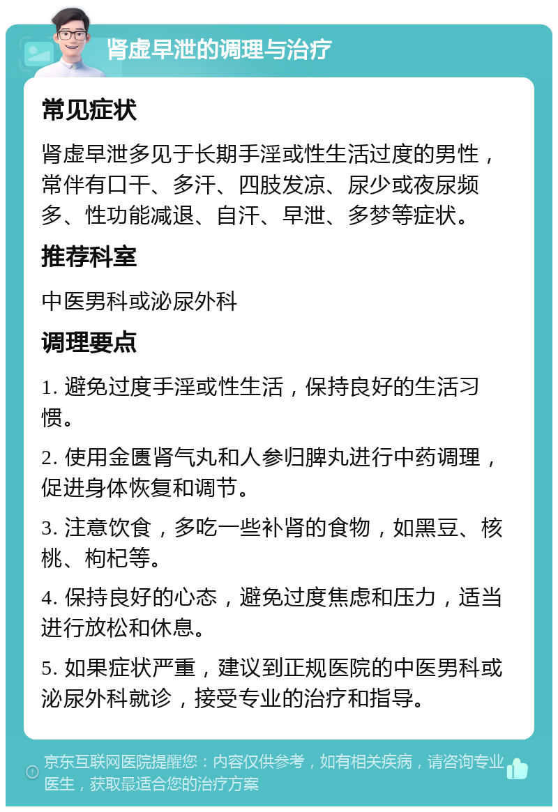 肾虚早泄的调理与治疗 常见症状 肾虚早泄多见于长期手淫或性生活过度的男性，常伴有口干、多汗、四肢发凉、尿少或夜尿频多、性功能减退、自汗、早泄、多梦等症状。 推荐科室 中医男科或泌尿外科 调理要点 1. 避免过度手淫或性生活，保持良好的生活习惯。 2. 使用金匮肾气丸和人参归脾丸进行中药调理，促进身体恢复和调节。 3. 注意饮食，多吃一些补肾的食物，如黑豆、核桃、枸杞等。 4. 保持良好的心态，避免过度焦虑和压力，适当进行放松和休息。 5. 如果症状严重，建议到正规医院的中医男科或泌尿外科就诊，接受专业的治疗和指导。