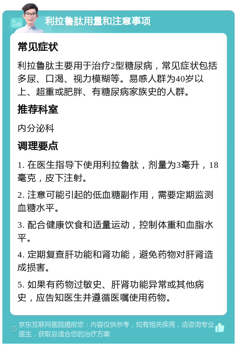 利拉鲁肽用量和注意事项 常见症状 利拉鲁肽主要用于治疗2型糖尿病，常见症状包括多尿、口渴、视力模糊等。易感人群为40岁以上、超重或肥胖、有糖尿病家族史的人群。 推荐科室 内分泌科 调理要点 1. 在医生指导下使用利拉鲁肽，剂量为3毫升，18毫克，皮下注射。 2. 注意可能引起的低血糖副作用，需要定期监测血糖水平。 3. 配合健康饮食和适量运动，控制体重和血脂水平。 4. 定期复查肝功能和肾功能，避免药物对肝肾造成损害。 5. 如果有药物过敏史、肝肾功能异常或其他病史，应告知医生并遵循医嘱使用药物。