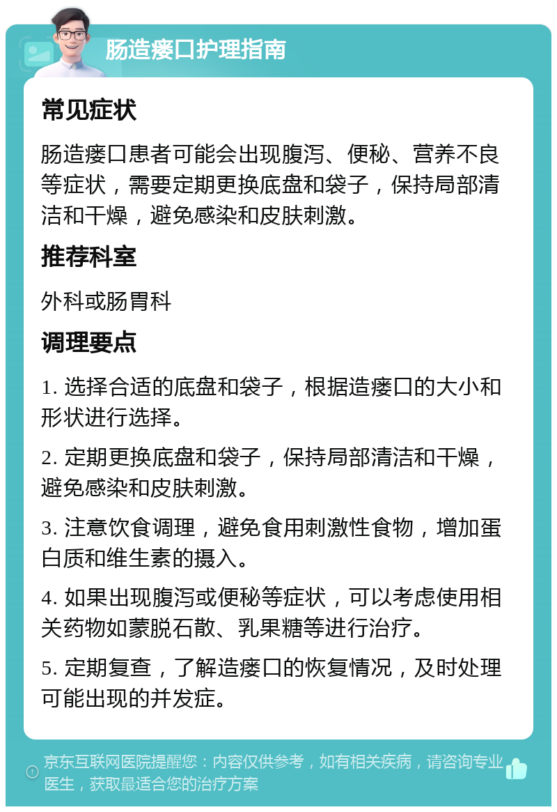 肠造瘘口护理指南 常见症状 肠造瘘口患者可能会出现腹泻、便秘、营养不良等症状，需要定期更换底盘和袋子，保持局部清洁和干燥，避免感染和皮肤刺激。 推荐科室 外科或肠胃科 调理要点 1. 选择合适的底盘和袋子，根据造瘘口的大小和形状进行选择。 2. 定期更换底盘和袋子，保持局部清洁和干燥，避免感染和皮肤刺激。 3. 注意饮食调理，避免食用刺激性食物，增加蛋白质和维生素的摄入。 4. 如果出现腹泻或便秘等症状，可以考虑使用相关药物如蒙脱石散、乳果糖等进行治疗。 5. 定期复查，了解造瘘口的恢复情况，及时处理可能出现的并发症。