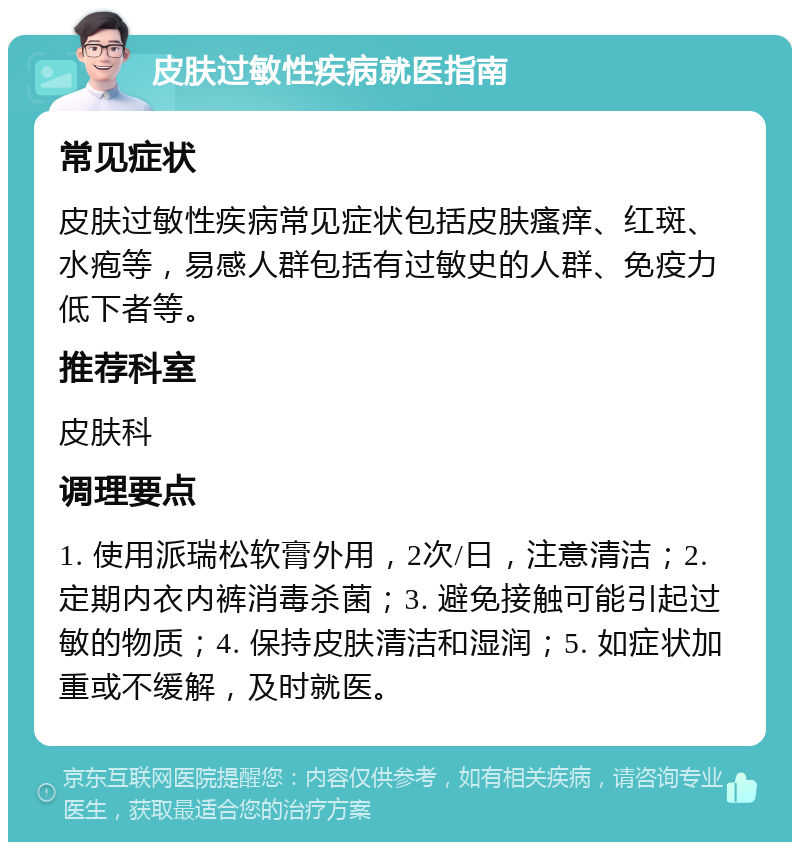 皮肤过敏性疾病就医指南 常见症状 皮肤过敏性疾病常见症状包括皮肤瘙痒、红斑、水疱等，易感人群包括有过敏史的人群、免疫力低下者等。 推荐科室 皮肤科 调理要点 1. 使用派瑞松软膏外用，2次/日，注意清洁；2. 定期内衣内裤消毒杀菌；3. 避免接触可能引起过敏的物质；4. 保持皮肤清洁和湿润；5. 如症状加重或不缓解，及时就医。