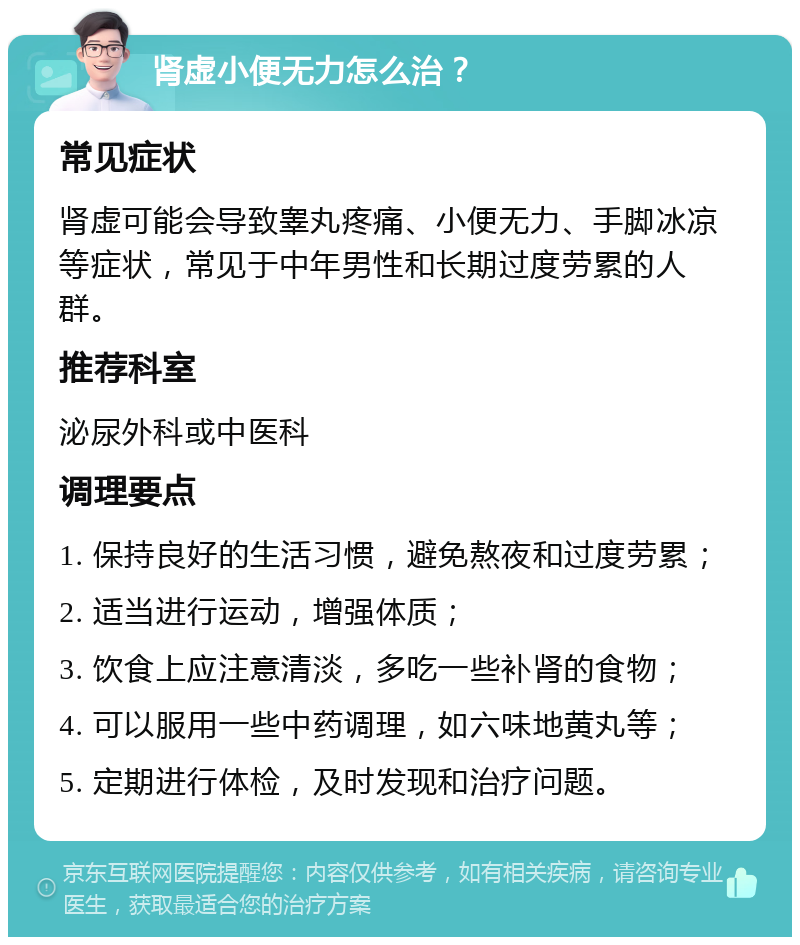 肾虚小便无力怎么治？ 常见症状 肾虚可能会导致睾丸疼痛、小便无力、手脚冰凉等症状，常见于中年男性和长期过度劳累的人群。 推荐科室 泌尿外科或中医科 调理要点 1. 保持良好的生活习惯，避免熬夜和过度劳累； 2. 适当进行运动，增强体质； 3. 饮食上应注意清淡，多吃一些补肾的食物； 4. 可以服用一些中药调理，如六味地黄丸等； 5. 定期进行体检，及时发现和治疗问题。