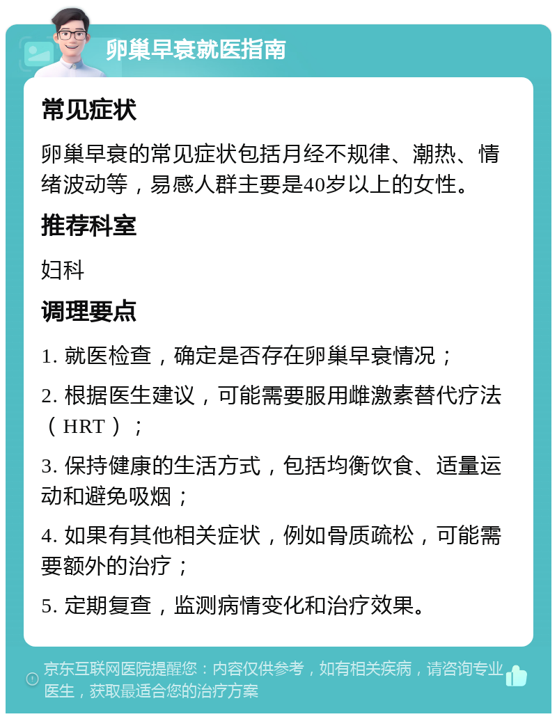 卵巢早衰就医指南 常见症状 卵巢早衰的常见症状包括月经不规律、潮热、情绪波动等，易感人群主要是40岁以上的女性。 推荐科室 妇科 调理要点 1. 就医检查，确定是否存在卵巢早衰情况； 2. 根据医生建议，可能需要服用雌激素替代疗法（HRT）； 3. 保持健康的生活方式，包括均衡饮食、适量运动和避免吸烟； 4. 如果有其他相关症状，例如骨质疏松，可能需要额外的治疗； 5. 定期复查，监测病情变化和治疗效果。