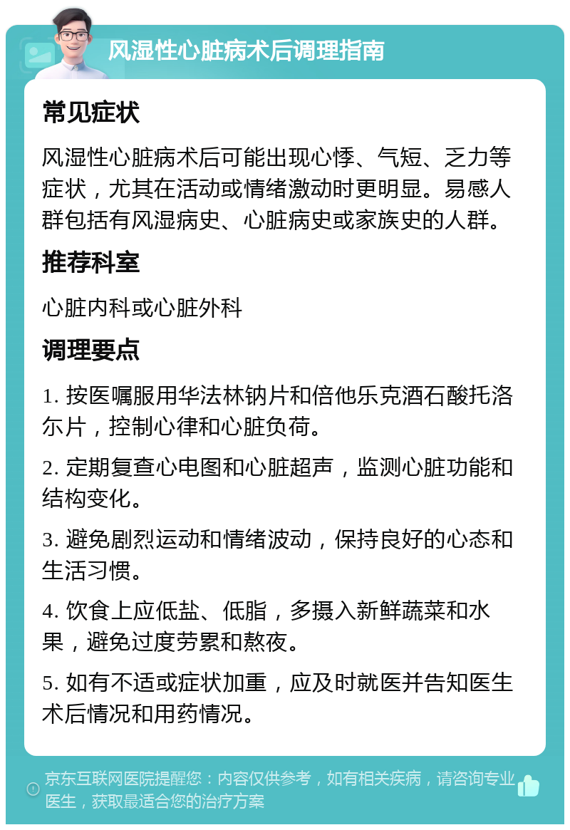 风湿性心脏病术后调理指南 常见症状 风湿性心脏病术后可能出现心悸、气短、乏力等症状，尤其在活动或情绪激动时更明显。易感人群包括有风湿病史、心脏病史或家族史的人群。 推荐科室 心脏内科或心脏外科 调理要点 1. 按医嘱服用华法林钠片和倍他乐克酒石酸托洛尓片，控制心律和心脏负荷。 2. 定期复查心电图和心脏超声，监测心脏功能和结构变化。 3. 避免剧烈运动和情绪波动，保持良好的心态和生活习惯。 4. 饮食上应低盐、低脂，多摄入新鲜蔬菜和水果，避免过度劳累和熬夜。 5. 如有不适或症状加重，应及时就医并告知医生术后情况和用药情况。