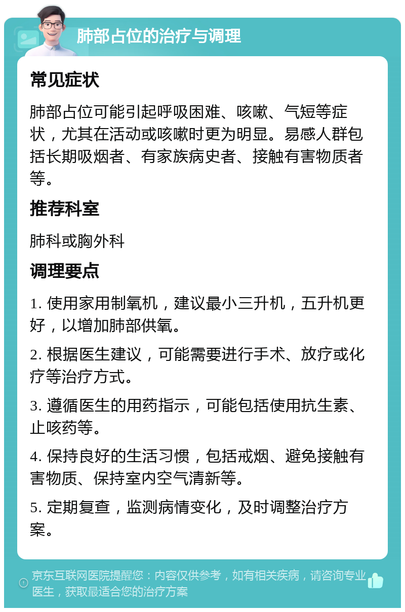 肺部占位的治疗与调理 常见症状 肺部占位可能引起呼吸困难、咳嗽、气短等症状，尤其在活动或咳嗽时更为明显。易感人群包括长期吸烟者、有家族病史者、接触有害物质者等。 推荐科室 肺科或胸外科 调理要点 1. 使用家用制氧机，建议最小三升机，五升机更好，以增加肺部供氧。 2. 根据医生建议，可能需要进行手术、放疗或化疗等治疗方式。 3. 遵循医生的用药指示，可能包括使用抗生素、止咳药等。 4. 保持良好的生活习惯，包括戒烟、避免接触有害物质、保持室内空气清新等。 5. 定期复查，监测病情变化，及时调整治疗方案。