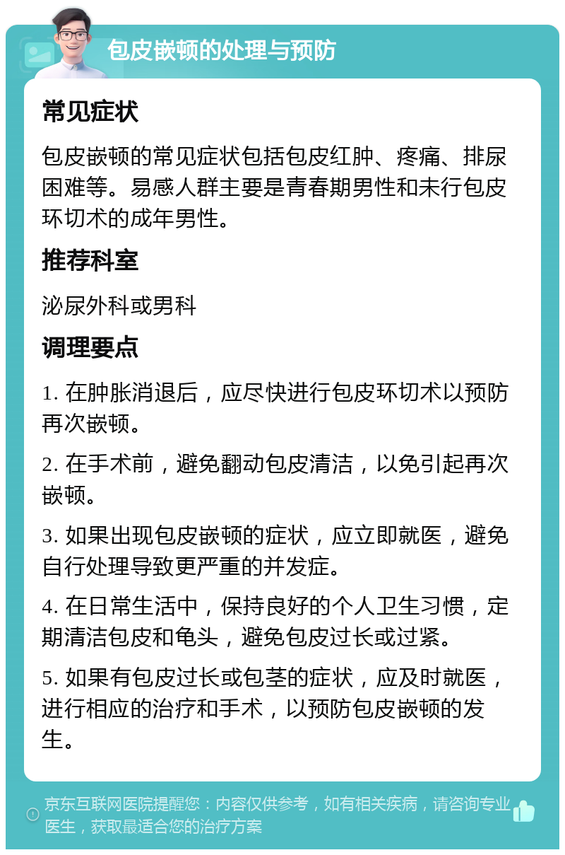 包皮嵌顿的处理与预防 常见症状 包皮嵌顿的常见症状包括包皮红肿、疼痛、排尿困难等。易感人群主要是青春期男性和未行包皮环切术的成年男性。 推荐科室 泌尿外科或男科 调理要点 1. 在肿胀消退后，应尽快进行包皮环切术以预防再次嵌顿。 2. 在手术前，避免翻动包皮清洁，以免引起再次嵌顿。 3. 如果出现包皮嵌顿的症状，应立即就医，避免自行处理导致更严重的并发症。 4. 在日常生活中，保持良好的个人卫生习惯，定期清洁包皮和龟头，避免包皮过长或过紧。 5. 如果有包皮过长或包茎的症状，应及时就医，进行相应的治疗和手术，以预防包皮嵌顿的发生。