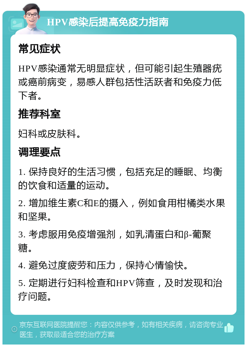 HPV感染后提高免疫力指南 常见症状 HPV感染通常无明显症状，但可能引起生殖器疣或癌前病变，易感人群包括性活跃者和免疫力低下者。 推荐科室 妇科或皮肤科。 调理要点 1. 保持良好的生活习惯，包括充足的睡眠、均衡的饮食和适量的运动。 2. 增加维生素C和E的摄入，例如食用柑橘类水果和坚果。 3. 考虑服用免疫增强剂，如乳清蛋白和β-葡聚糖。 4. 避免过度疲劳和压力，保持心情愉快。 5. 定期进行妇科检查和HPV筛查，及时发现和治疗问题。