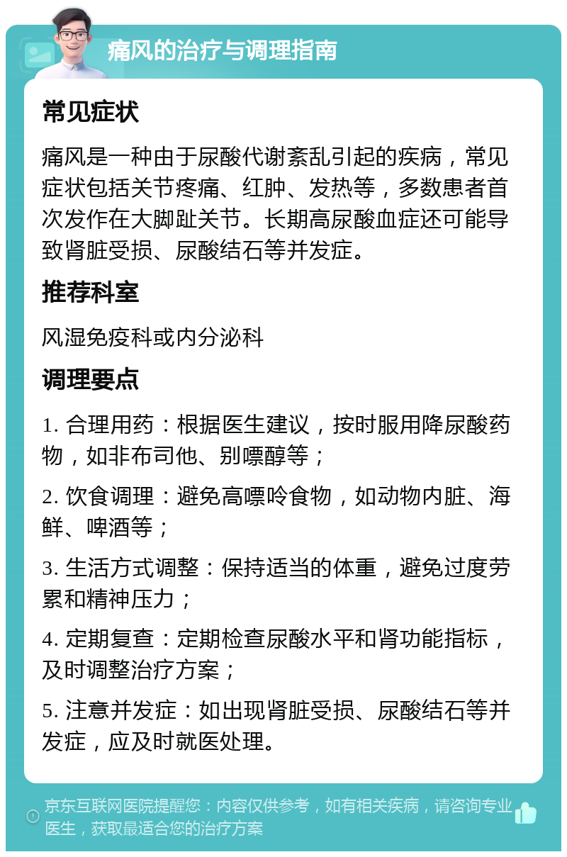 痛风的治疗与调理指南 常见症状 痛风是一种由于尿酸代谢紊乱引起的疾病，常见症状包括关节疼痛、红肿、发热等，多数患者首次发作在大脚趾关节。长期高尿酸血症还可能导致肾脏受损、尿酸结石等并发症。 推荐科室 风湿免疫科或内分泌科 调理要点 1. 合理用药：根据医生建议，按时服用降尿酸药物，如非布司他、别嘌醇等； 2. 饮食调理：避免高嘌呤食物，如动物内脏、海鲜、啤酒等； 3. 生活方式调整：保持适当的体重，避免过度劳累和精神压力； 4. 定期复查：定期检查尿酸水平和肾功能指标，及时调整治疗方案； 5. 注意并发症：如出现肾脏受损、尿酸结石等并发症，应及时就医处理。