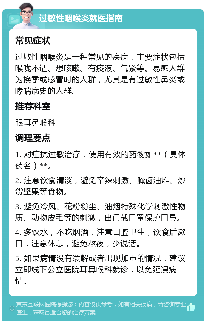 过敏性咽喉炎就医指南 常见症状 过敏性咽喉炎是一种常见的疾病，主要症状包括喉咙不适、想咳嗽、有痰液、气紧等。易感人群为换季或感冒时的人群，尤其是有过敏性鼻炎或哮喘病史的人群。 推荐科室 眼耳鼻喉科 调理要点 1. 对症抗过敏治疗，使用有效的药物如**（具体药名）**。 2. 注意饮食清淡，避免辛辣刺激、腌卤油炸、炒货坚果等食物。 3. 避免冷风、花粉粉尘、油烟特殊化学刺激性物质、动物皮毛等的刺激，出门戴口罩保护口鼻。 4. 多饮水，不吃烟酒，注意口腔卫生，饮食后漱口，注意休息，避免熬夜，少说话。 5. 如果病情没有缓解或者出现加重的情况，建议立即线下公立医院耳鼻喉科就诊，以免延误病情。