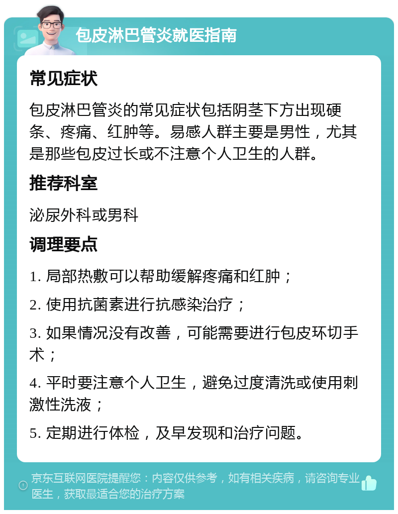 包皮淋巴管炎就医指南 常见症状 包皮淋巴管炎的常见症状包括阴茎下方出现硬条、疼痛、红肿等。易感人群主要是男性，尤其是那些包皮过长或不注意个人卫生的人群。 推荐科室 泌尿外科或男科 调理要点 1. 局部热敷可以帮助缓解疼痛和红肿； 2. 使用抗菌素进行抗感染治疗； 3. 如果情况没有改善，可能需要进行包皮环切手术； 4. 平时要注意个人卫生，避免过度清洗或使用刺激性洗液； 5. 定期进行体检，及早发现和治疗问题。