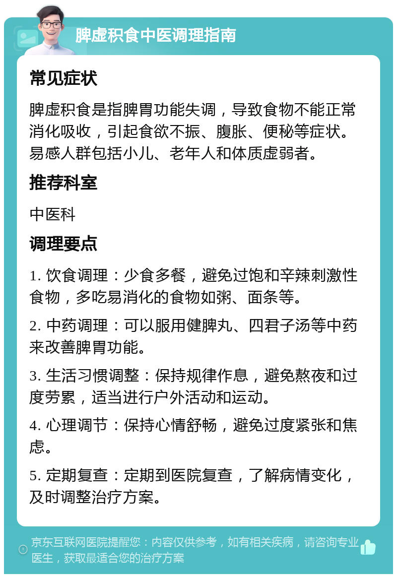 脾虚积食中医调理指南 常见症状 脾虚积食是指脾胃功能失调，导致食物不能正常消化吸收，引起食欲不振、腹胀、便秘等症状。易感人群包括小儿、老年人和体质虚弱者。 推荐科室 中医科 调理要点 1. 饮食调理：少食多餐，避免过饱和辛辣刺激性食物，多吃易消化的食物如粥、面条等。 2. 中药调理：可以服用健脾丸、四君子汤等中药来改善脾胃功能。 3. 生活习惯调整：保持规律作息，避免熬夜和过度劳累，适当进行户外活动和运动。 4. 心理调节：保持心情舒畅，避免过度紧张和焦虑。 5. 定期复查：定期到医院复查，了解病情变化，及时调整治疗方案。