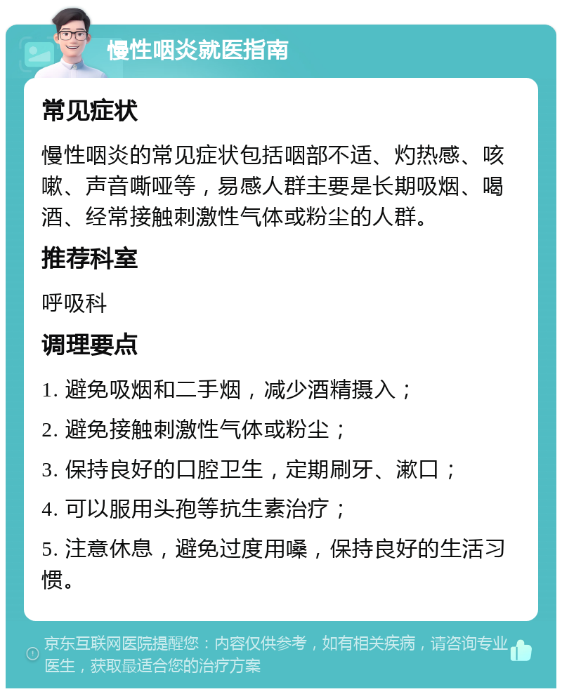 慢性咽炎就医指南 常见症状 慢性咽炎的常见症状包括咽部不适、灼热感、咳嗽、声音嘶哑等，易感人群主要是长期吸烟、喝酒、经常接触刺激性气体或粉尘的人群。 推荐科室 呼吸科 调理要点 1. 避免吸烟和二手烟，减少酒精摄入； 2. 避免接触刺激性气体或粉尘； 3. 保持良好的口腔卫生，定期刷牙、漱口； 4. 可以服用头孢等抗生素治疗； 5. 注意休息，避免过度用嗓，保持良好的生活习惯。