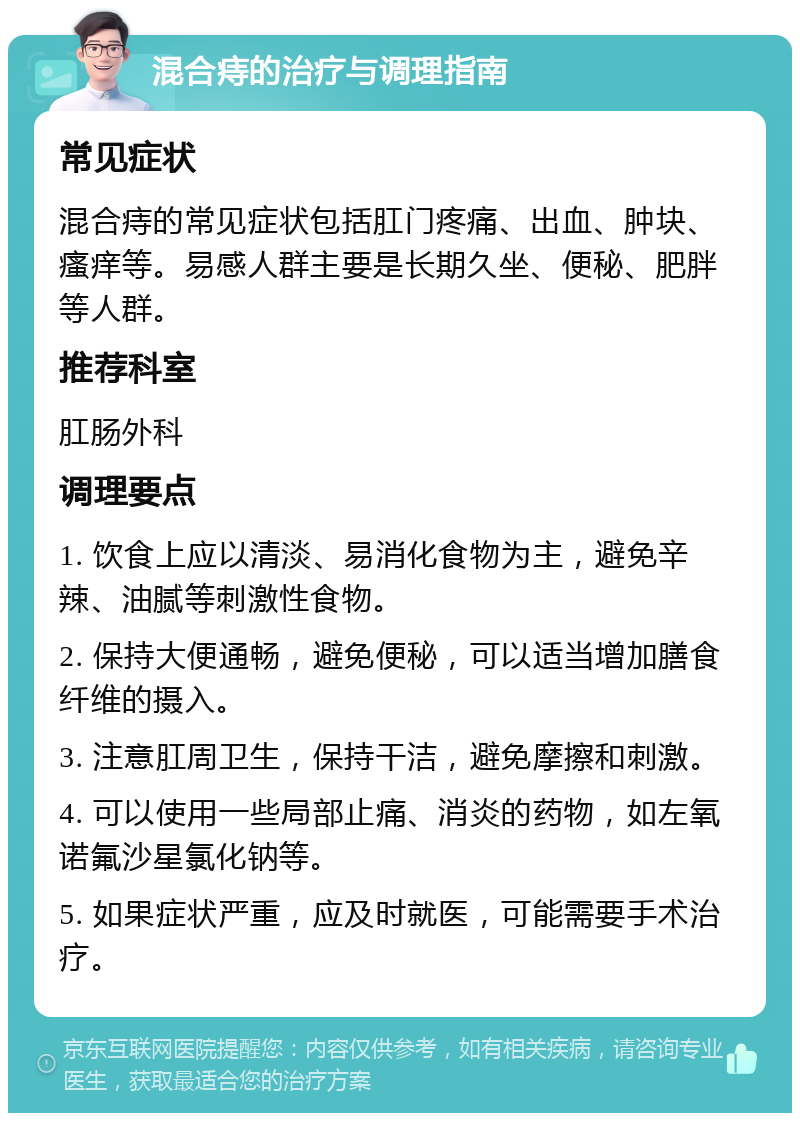 混合痔的治疗与调理指南 常见症状 混合痔的常见症状包括肛门疼痛、出血、肿块、瘙痒等。易感人群主要是长期久坐、便秘、肥胖等人群。 推荐科室 肛肠外科 调理要点 1. 饮食上应以清淡、易消化食物为主，避免辛辣、油腻等刺激性食物。 2. 保持大便通畅，避免便秘，可以适当增加膳食纤维的摄入。 3. 注意肛周卫生，保持干洁，避免摩擦和刺激。 4. 可以使用一些局部止痛、消炎的药物，如左氧诺氟沙星氯化钠等。 5. 如果症状严重，应及时就医，可能需要手术治疗。