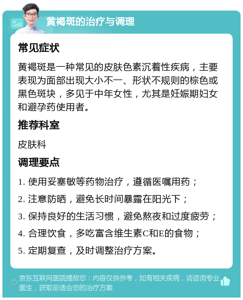 黄褐斑的治疗与调理 常见症状 黄褐斑是一种常见的皮肤色素沉着性疾病，主要表现为面部出现大小不一、形状不规则的棕色或黑色斑块，多见于中年女性，尤其是妊娠期妇女和避孕药使用者。 推荐科室 皮肤科 调理要点 1. 使用妥塞敏等药物治疗，遵循医嘱用药； 2. 注意防晒，避免长时间暴露在阳光下； 3. 保持良好的生活习惯，避免熬夜和过度疲劳； 4. 合理饮食，多吃富含维生素C和E的食物； 5. 定期复查，及时调整治疗方案。