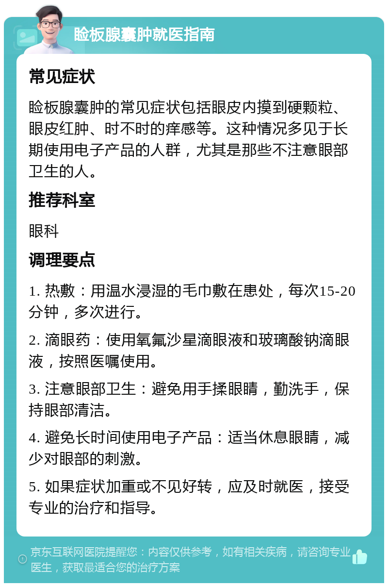 睑板腺囊肿就医指南 常见症状 睑板腺囊肿的常见症状包括眼皮内摸到硬颗粒、眼皮红肿、时不时的痒感等。这种情况多见于长期使用电子产品的人群，尤其是那些不注意眼部卫生的人。 推荐科室 眼科 调理要点 1. 热敷：用温水浸湿的毛巾敷在患处，每次15-20分钟，多次进行。 2. 滴眼药：使用氧氟沙星滴眼液和玻璃酸钠滴眼液，按照医嘱使用。 3. 注意眼部卫生：避免用手揉眼睛，勤洗手，保持眼部清洁。 4. 避免长时间使用电子产品：适当休息眼睛，减少对眼部的刺激。 5. 如果症状加重或不见好转，应及时就医，接受专业的治疗和指导。