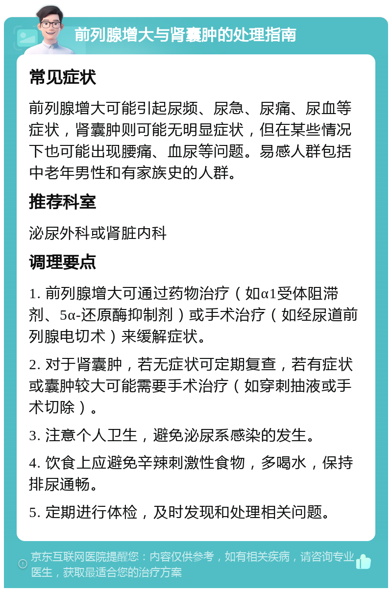 前列腺增大与肾囊肿的处理指南 常见症状 前列腺增大可能引起尿频、尿急、尿痛、尿血等症状，肾囊肿则可能无明显症状，但在某些情况下也可能出现腰痛、血尿等问题。易感人群包括中老年男性和有家族史的人群。 推荐科室 泌尿外科或肾脏内科 调理要点 1. 前列腺增大可通过药物治疗（如α1受体阻滞剂、5α-还原酶抑制剂）或手术治疗（如经尿道前列腺电切术）来缓解症状。 2. 对于肾囊肿，若无症状可定期复查，若有症状或囊肿较大可能需要手术治疗（如穿刺抽液或手术切除）。 3. 注意个人卫生，避免泌尿系感染的发生。 4. 饮食上应避免辛辣刺激性食物，多喝水，保持排尿通畅。 5. 定期进行体检，及时发现和处理相关问题。