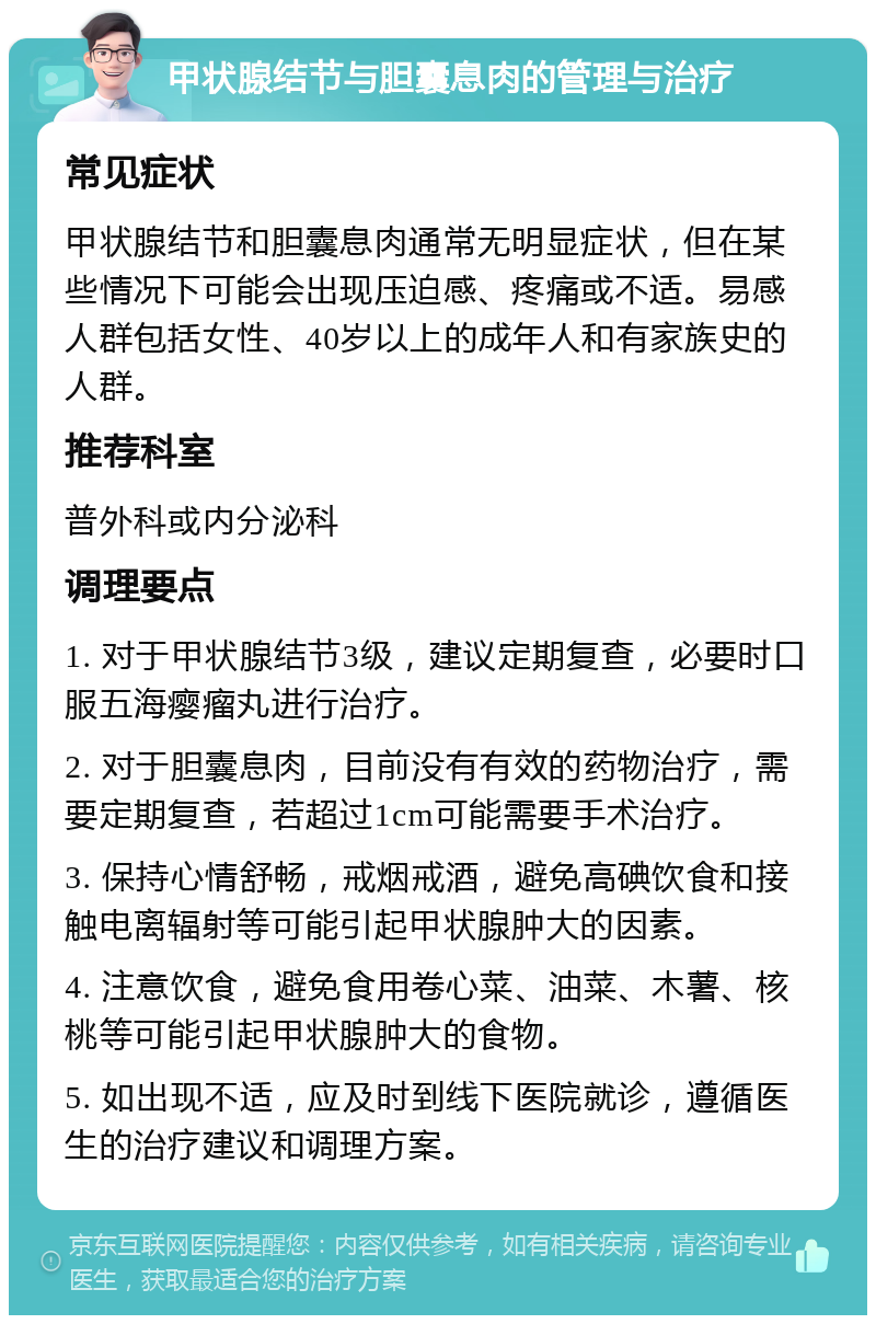 甲状腺结节与胆囊息肉的管理与治疗 常见症状 甲状腺结节和胆囊息肉通常无明显症状，但在某些情况下可能会出现压迫感、疼痛或不适。易感人群包括女性、40岁以上的成年人和有家族史的人群。 推荐科室 普外科或内分泌科 调理要点 1. 对于甲状腺结节3级，建议定期复查，必要时口服五海瘿瘤丸进行治疗。 2. 对于胆囊息肉，目前没有有效的药物治疗，需要定期复查，若超过1cm可能需要手术治疗。 3. 保持心情舒畅，戒烟戒酒，避免高碘饮食和接触电离辐射等可能引起甲状腺肿大的因素。 4. 注意饮食，避免食用卷心菜、油菜、木薯、核桃等可能引起甲状腺肿大的食物。 5. 如出现不适，应及时到线下医院就诊，遵循医生的治疗建议和调理方案。