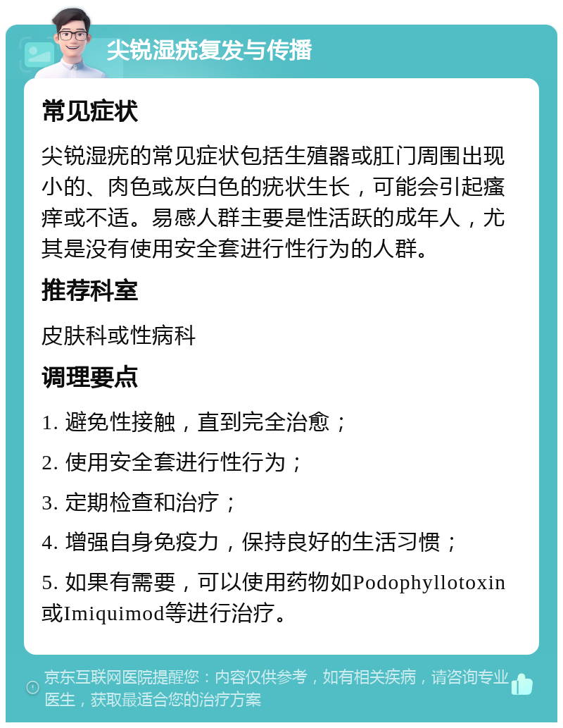 尖锐湿疣复发与传播 常见症状 尖锐湿疣的常见症状包括生殖器或肛门周围出现小的、肉色或灰白色的疣状生长，可能会引起瘙痒或不适。易感人群主要是性活跃的成年人，尤其是没有使用安全套进行性行为的人群。 推荐科室 皮肤科或性病科 调理要点 1. 避免性接触，直到完全治愈； 2. 使用安全套进行性行为； 3. 定期检查和治疗； 4. 增强自身免疫力，保持良好的生活习惯； 5. 如果有需要，可以使用药物如Podophyllotoxin或Imiquimod等进行治疗。