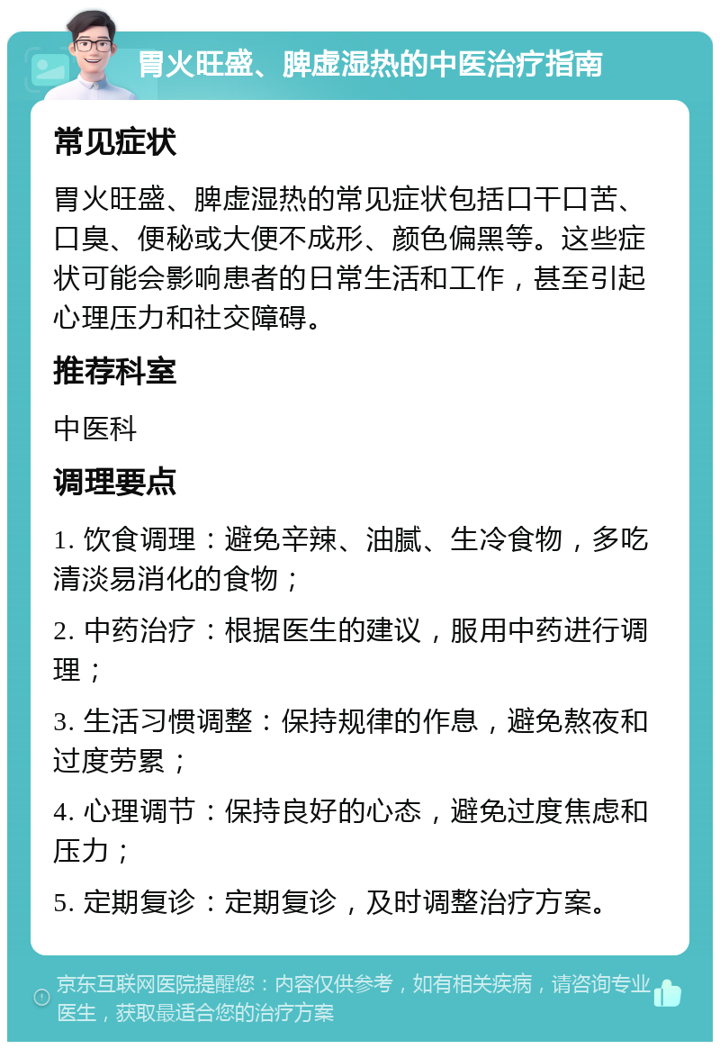 胃火旺盛、脾虚湿热的中医治疗指南 常见症状 胃火旺盛、脾虚湿热的常见症状包括口干口苦、口臭、便秘或大便不成形、颜色偏黑等。这些症状可能会影响患者的日常生活和工作，甚至引起心理压力和社交障碍。 推荐科室 中医科 调理要点 1. 饮食调理：避免辛辣、油腻、生冷食物，多吃清淡易消化的食物； 2. 中药治疗：根据医生的建议，服用中药进行调理； 3. 生活习惯调整：保持规律的作息，避免熬夜和过度劳累； 4. 心理调节：保持良好的心态，避免过度焦虑和压力； 5. 定期复诊：定期复诊，及时调整治疗方案。