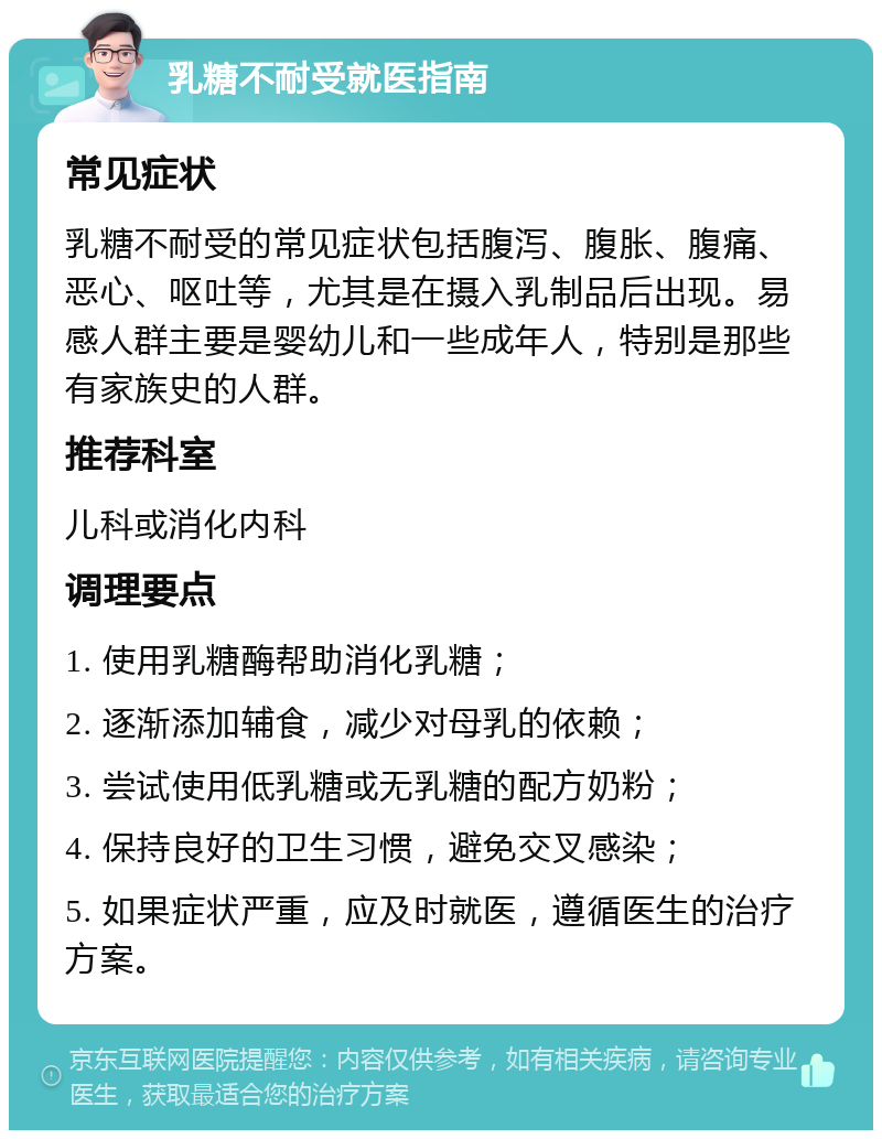 乳糖不耐受就医指南 常见症状 乳糖不耐受的常见症状包括腹泻、腹胀、腹痛、恶心、呕吐等，尤其是在摄入乳制品后出现。易感人群主要是婴幼儿和一些成年人，特别是那些有家族史的人群。 推荐科室 儿科或消化内科 调理要点 1. 使用乳糖酶帮助消化乳糖； 2. 逐渐添加辅食，减少对母乳的依赖； 3. 尝试使用低乳糖或无乳糖的配方奶粉； 4. 保持良好的卫生习惯，避免交叉感染； 5. 如果症状严重，应及时就医，遵循医生的治疗方案。