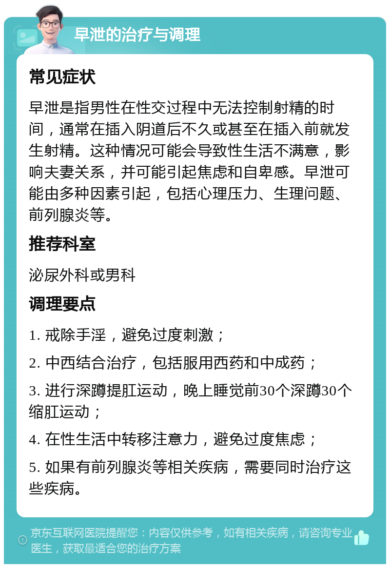 早泄的治疗与调理 常见症状 早泄是指男性在性交过程中无法控制射精的时间，通常在插入阴道后不久或甚至在插入前就发生射精。这种情况可能会导致性生活不满意，影响夫妻关系，并可能引起焦虑和自卑感。早泄可能由多种因素引起，包括心理压力、生理问题、前列腺炎等。 推荐科室 泌尿外科或男科 调理要点 1. 戒除手淫，避免过度刺激； 2. 中西结合治疗，包括服用西药和中成药； 3. 进行深蹲提肛运动，晚上睡觉前30个深蹲30个缩肛运动； 4. 在性生活中转移注意力，避免过度焦虑； 5. 如果有前列腺炎等相关疾病，需要同时治疗这些疾病。