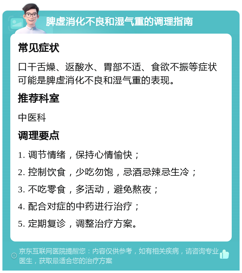 脾虚消化不良和湿气重的调理指南 常见症状 口干舌燥、返酸水、胃部不适、食欲不振等症状可能是脾虚消化不良和湿气重的表现。 推荐科室 中医科 调理要点 1. 调节情绪，保持心情愉快； 2. 控制饮食，少吃勿饱，忌酒忌辣忌生冷； 3. 不吃零食，多活动，避免熬夜； 4. 配合对症的中药进行治疗； 5. 定期复诊，调整治疗方案。