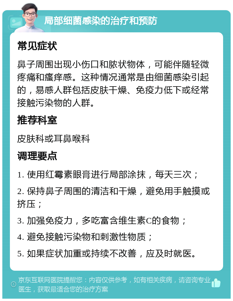 局部细菌感染的治疗和预防 常见症状 鼻子周围出现小伤口和脓状物体，可能伴随轻微疼痛和瘙痒感。这种情况通常是由细菌感染引起的，易感人群包括皮肤干燥、免疫力低下或经常接触污染物的人群。 推荐科室 皮肤科或耳鼻喉科 调理要点 1. 使用红霉素眼膏进行局部涂抹，每天三次； 2. 保持鼻子周围的清洁和干燥，避免用手触摸或挤压； 3. 加强免疫力，多吃富含维生素C的食物； 4. 避免接触污染物和刺激性物质； 5. 如果症状加重或持续不改善，应及时就医。